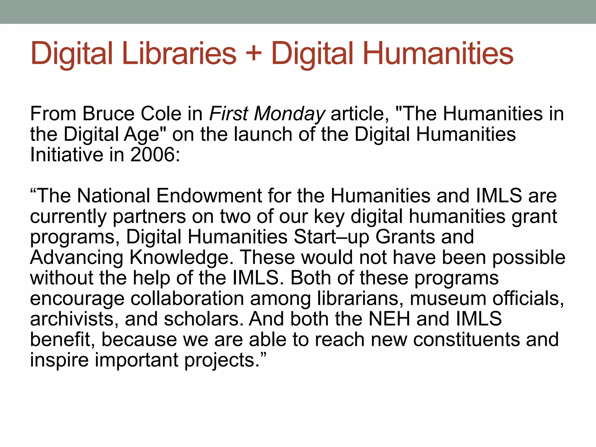 Digital Libraries + Digital Humanities
From Bruce Cole in First Monday article, "The Humanities in
the Digital Age" on the launch of the Digital Humanities
Initiative in 2006:

“The National Endowment for the Humanities and IMLS are
currently partners on two of our key digital humanities grant
programs, Digital Humanities Start–up Grants and
Advancing Knowledge. These would not have been possible
without the help of the IMLS. Both of these programs
encourage collaboration among librarians, museum officials,
archivists, and scholars. And both the NEH and IMLS
benefit, because we are able to reach new constituents and
inspire important projects.”
 