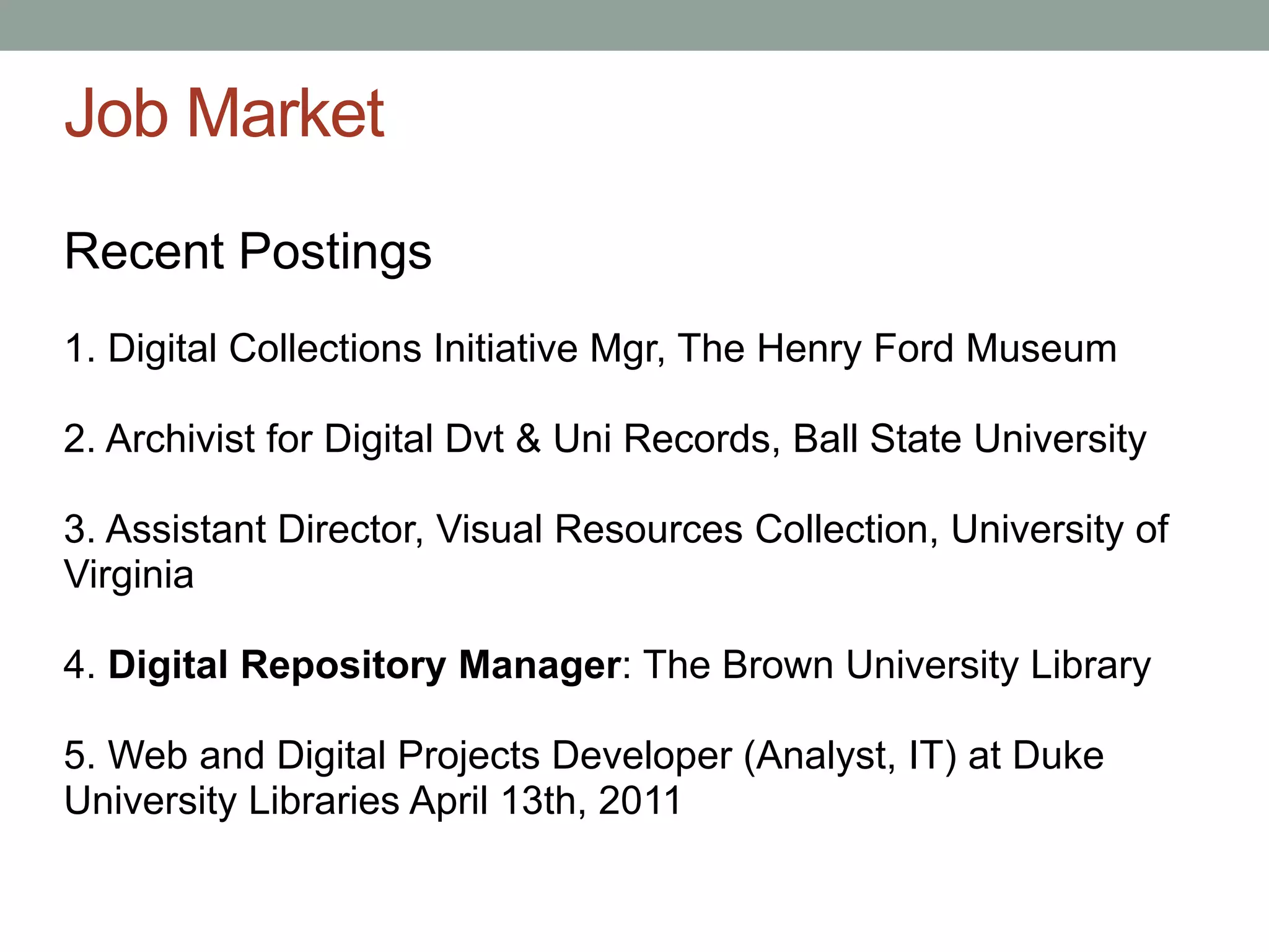 Job Market
Recent Postings
1. Digital Collections Initiative Mgr, The Henry Ford Museum

2. Archivist for Digital Dvt & Uni Records, Ball State University

3. Assistant Director, Visual Resources Collection, University of
Virginia

4. Digital Repository Manager: The Brown University Library

5. Web and Digital Projects Developer (Analyst, IT) at Duke
University Libraries April 13th, 2011
 