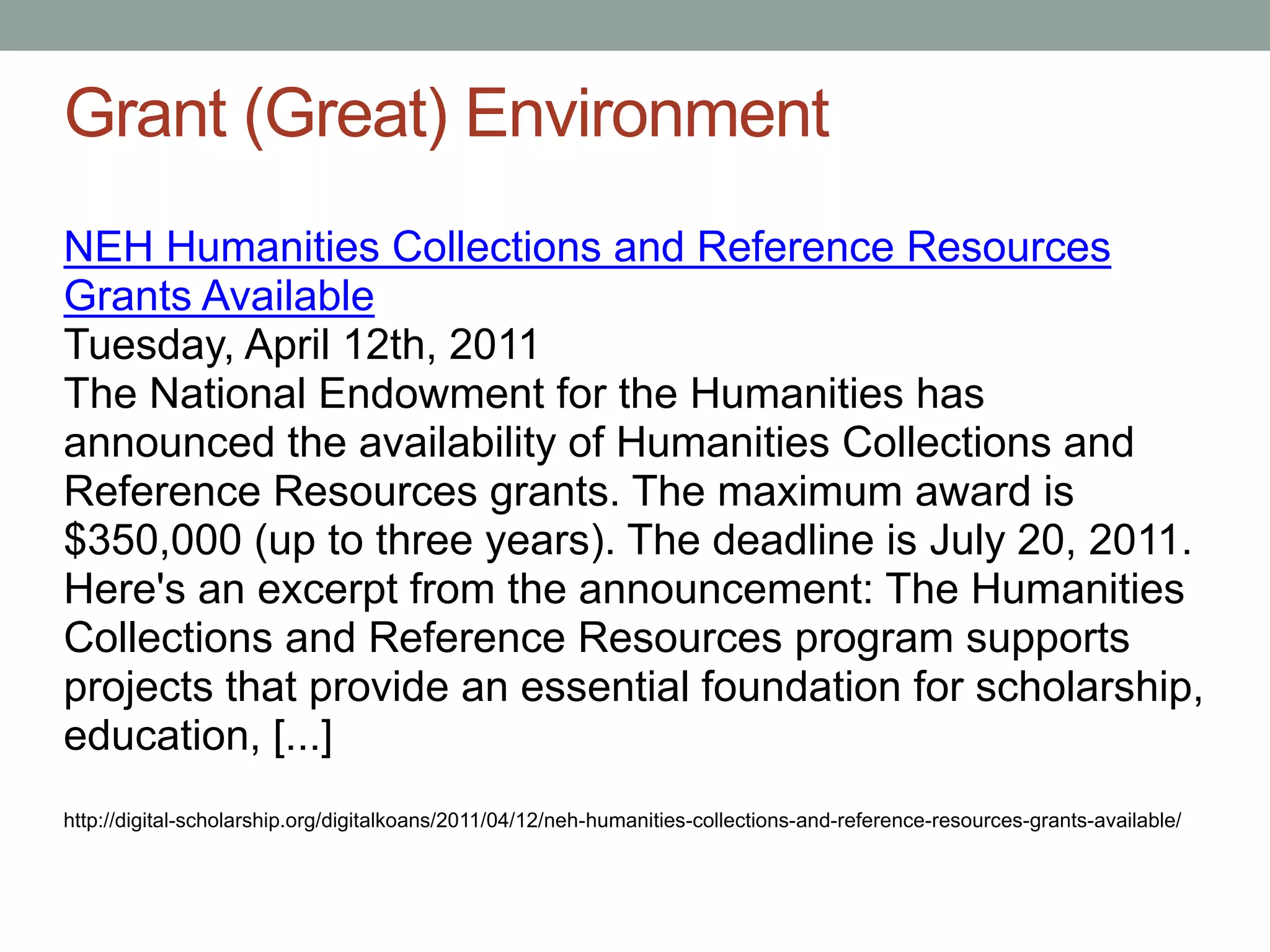 Grant (Great) Environment
NEH Humanities Collections and Reference Resources
Grants Available
Tuesday, April 12th, 2011
The National Endowment for the Humanities has
announced the availability of Humanities Collections and
Reference Resources grants. The maximum award is
$350,000 (up to three years). The deadline is July 20, 2011.
Here's an excerpt from the announcement: The Humanities
Collections and Reference Resources program supports
projects that provide an essential foundation for scholarship,
education, [...]
http://digital-scholarship.org/digitalkoans/2011/04/12/neh-humanities-collections-and-reference-resources-grants-available/
 