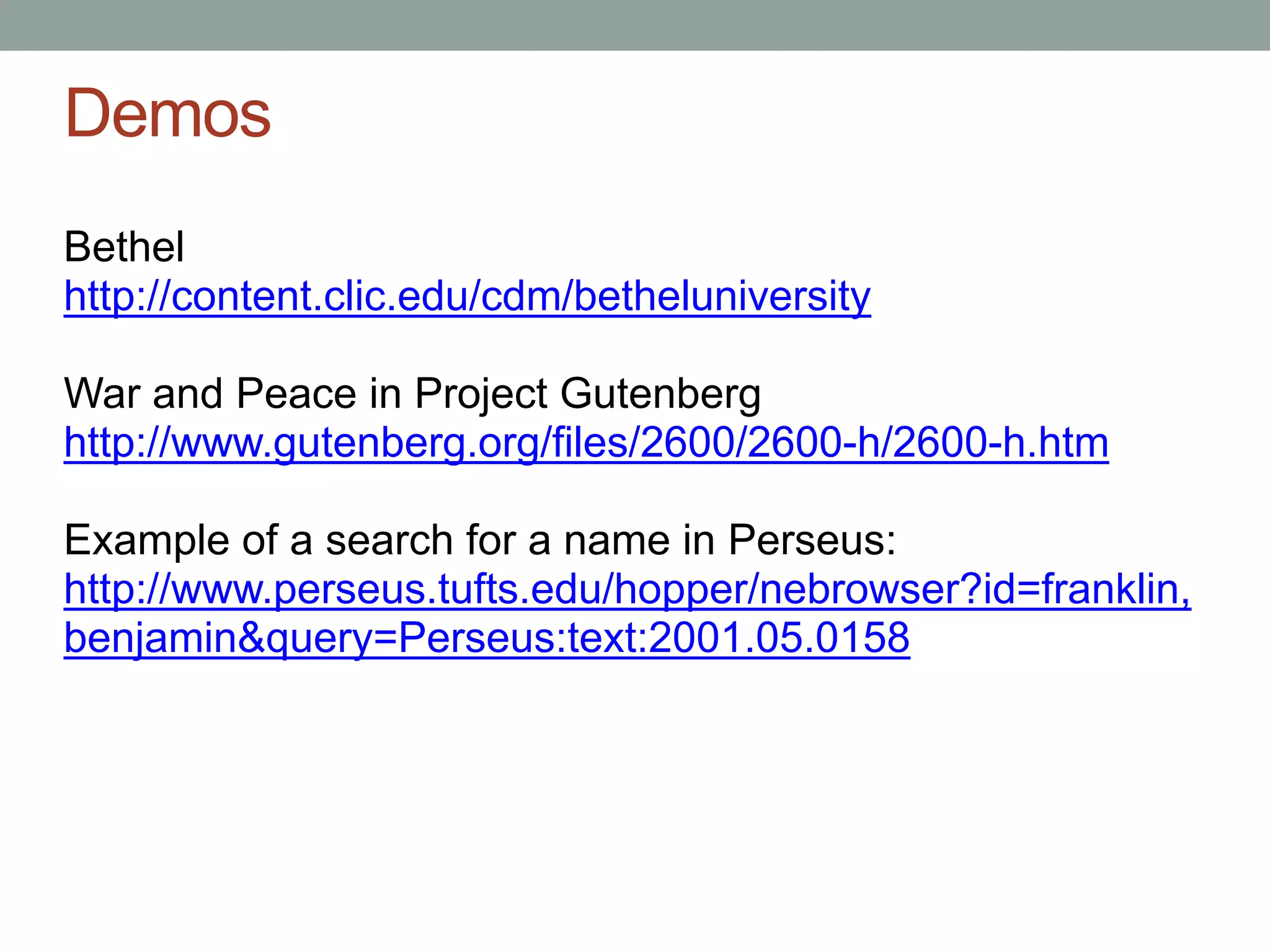 Demos
Bethel
http://content.clic.edu/cdm/betheluniversity

War and Peace in Project Gutenberg
http://www.gutenberg.org/files/2600/2600-h/2600-h.htm

Example of a search for a name in Perseus:
http://www.perseus.tufts.edu/hopper/nebrowser?id=franklin,
benjamin&query=Perseus:text:2001.05.0158
 