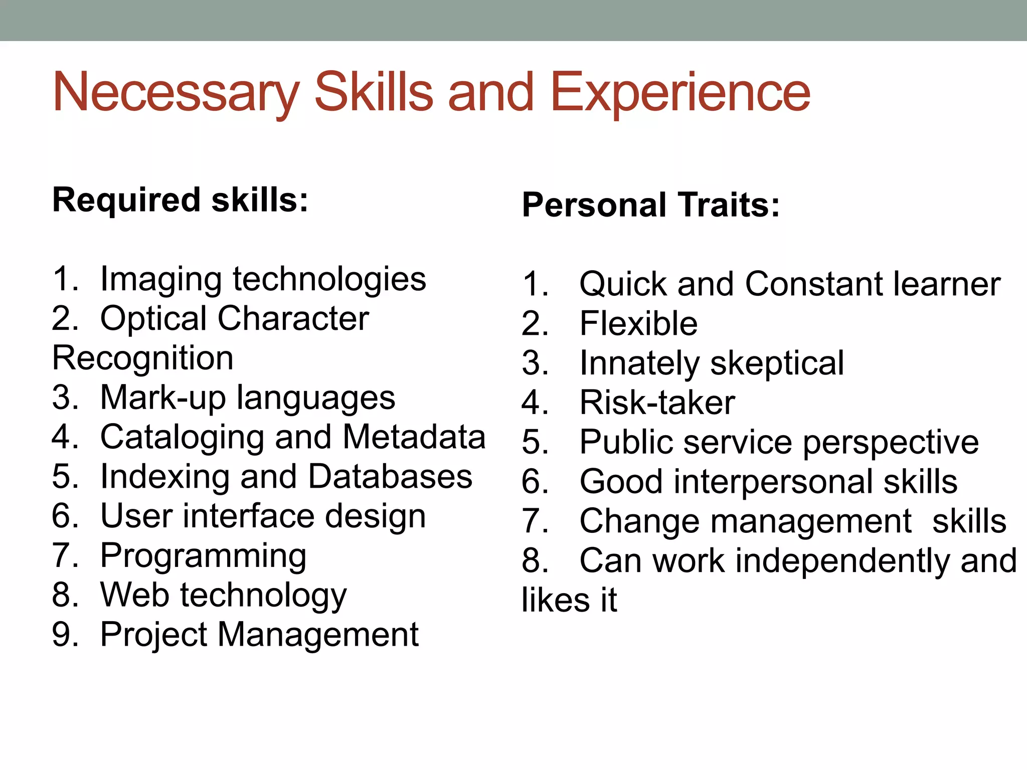 Necessary Skills and Experience
Required skills:             Personal Traits:

1. Imaging technologies      1. Quick and Constant learner
2. Optical Character         2. Flexible
Recognition                  3. Innately skeptical
3. Mark-up languages         4. Risk-taker
4. Cataloging and Metadata   5. Public service perspective
5. Indexing and Databases    6. Good interpersonal skills
6. User interface design     7. Change management skills
7. Programming               8. Can work independently and
8. Web technology            likes it
9. Project Management
 