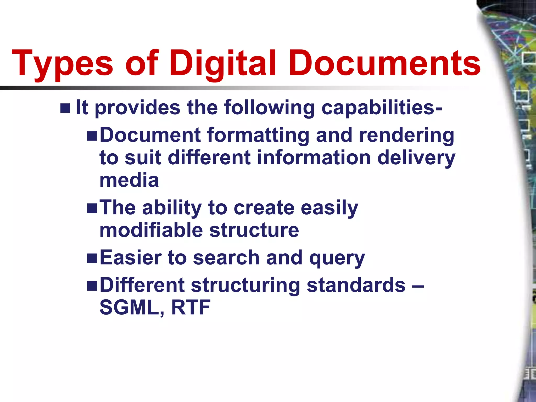 Types of Digital Documents
   Itprovides the following capabilities-
      Document formatting and rendering
       to suit different information delivery
       media
      The ability to create easily
       modifiable structure
      Easier to search and query
      Different structuring standards –
       SGML, RTF
 