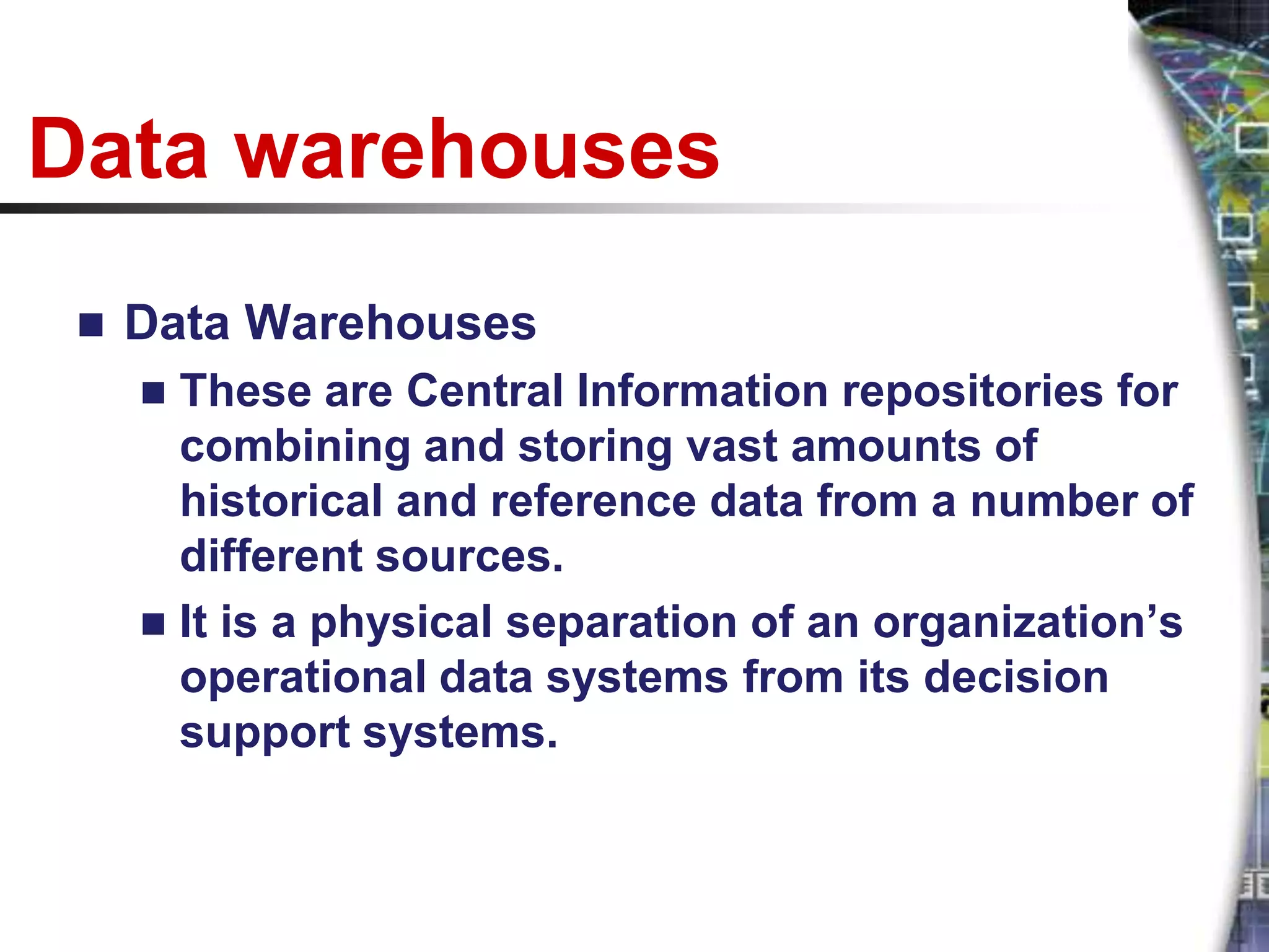 Data warehouses
    Data Warehouses
      These are Central Information repositories for
       combining and storing vast amounts of
       historical and reference data from a number of
       different sources.
      It is a physical separation of an organization’s
       operational data systems from its decision
       support systems.
 