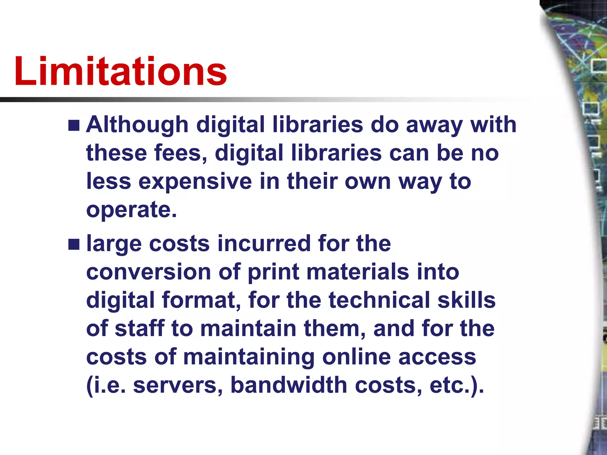Limitations
   Although   digital libraries do away with
    these fees, digital libraries can be no
    less expensive in their own way to
    operate.
   large costs incurred for the
    conversion of print materials into
    digital format, for the technical skills
    of staff to maintain them, and for the
    costs of maintaining online access
    (i.e. servers, bandwidth costs, etc.).
 