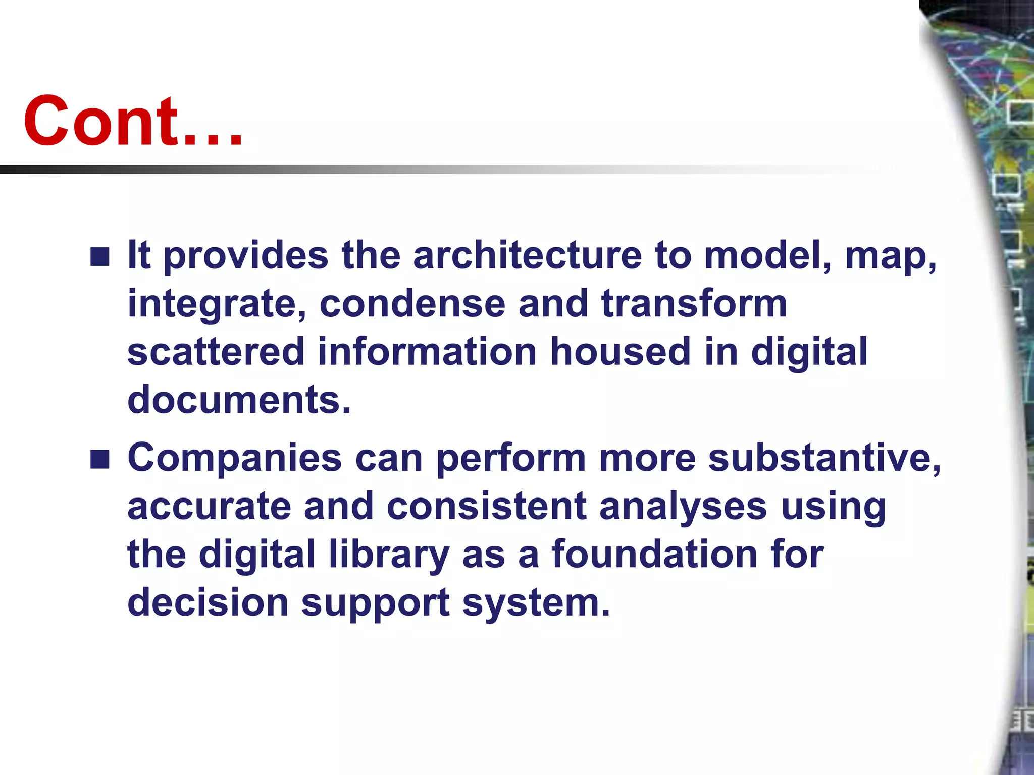Cont…
  It provides the architecture to model, map,
   integrate, condense and transform
   scattered information housed in digital
   documents.
  Companies can perform more substantive,
   accurate and consistent analyses using
   the digital library as a foundation for
   decision support system.
 