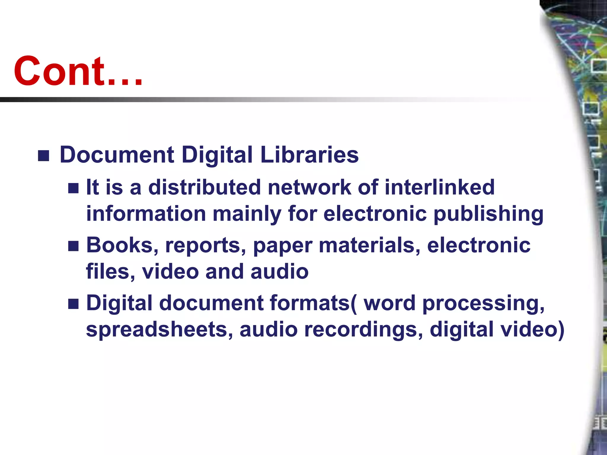 Cont…
   Document Digital Libraries
     It is a distributed network of interlinked
      information mainly for electronic publishing
     Books, reports, paper materials, electronic
      files, video and audio
     Digital document formats( word processing,
      spreadsheets, audio recordings, digital video)
 