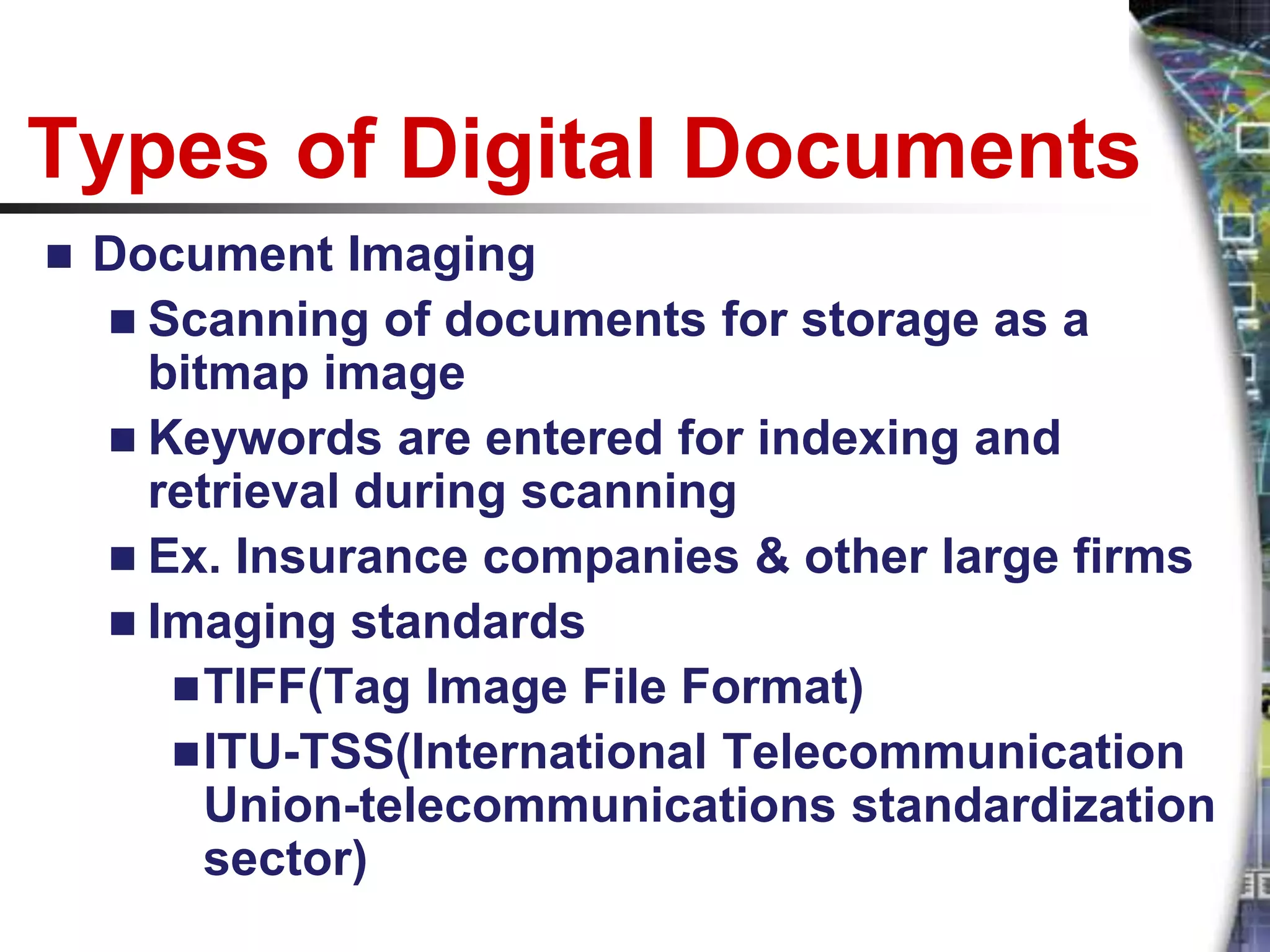 Types of Digital Documents
   Document Imaging
     Scanning of documents for storage as a
      bitmap image
     Keywords are entered for indexing and
      retrieval during scanning
     Ex. Insurance companies & other large firms
     Imaging standards
        TIFF(Tag Image File Format)
        ITU-TSS(International Telecommunication
         Union-telecommunications standardization
         sector)
 