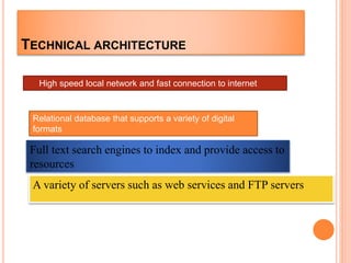 TECHNICAL ARCHITECTURE
High speed local network and fast connection to internet
Relational database that supports a variety of digital
formats
Full text search engines to index and provide access to
resources
A variety of servers such as web services and FTP servers
 