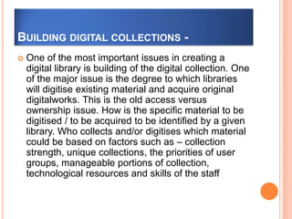 BUILDING DIGITAL COLLECTIONS -
 One of the most important issues in creating a
digital library is building of the digital collection. One
of the major issue is the degree to which libraries
will digitise existing material and acquire original
digitalworks. This is the old access versus
ownership issue. How is the specific material to be
digitised / to be acquired to be identified by a given
library. Who collects and/or digitises which material
could be based on factors such as – collection
strength, unique collections, the priorities of user
groups, manageable portions of collection,
technological resources and skills of the staff
 