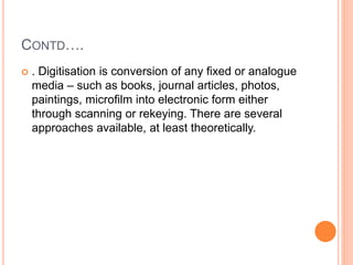CONTD….
 . Digitisation is conversion of any fixed or analogue
media – such as books, journal articles, photos,
paintings, microfilm into electronic form either
through scanning or rekeying. There are several
approaches available, at least theoretically.
 