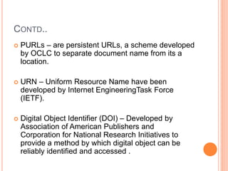 CONTD..
 PURLs – are persistent URLs, a scheme developed
by OCLC to separate document name from its a
location.
 URN – Uniform Resource Name have been
developed by Internet EngineeringTask Force
(IETF).
 Digital Object Identifier (DOI) – Developed by
Association of American Publishers and
Corporation for National Research Initiatives to
provide a method by which digital object can be
reliably identified and accessed .
 