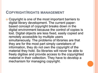 COPYRIGHT/RIGHTS MANAGEMENT
 Copyright is one of the most important barriers to
digital library development. The current paper-
based concept of copyright breaks down in the
digital environment because the control of copies is
lost. Digital objects are less fixed, easily copied and
remotely accessible by multiple users
simultaneously. The problems of libraries are that
they are for the most part simply caretakers of
information, they do not own the copyright of the
material they hold. So libraries will never be able to
freely digitise and provide access to the copyrighted
material in their collection. They have to develop a
mechanism for managing copyright.
 