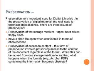 PRESERVATION –
Preservation very important issue for Digital Libraries . In
the preservation of digital material, the real issue is
technical obsolescence. There are three issues of
preservation:
 Preservation of the storage medium - tapes, hard drives,
floppy discs
 have a short life span when considered in terms of
obsolescence
 Preservation of access to content – this form of
preservation involves preserving access to the content
of the document regardless of the format. While files can
be moved from one storage medium to another, what
happens when the formats (e.g., Acrobat PDF)
containing the information becomes obsolete?
 