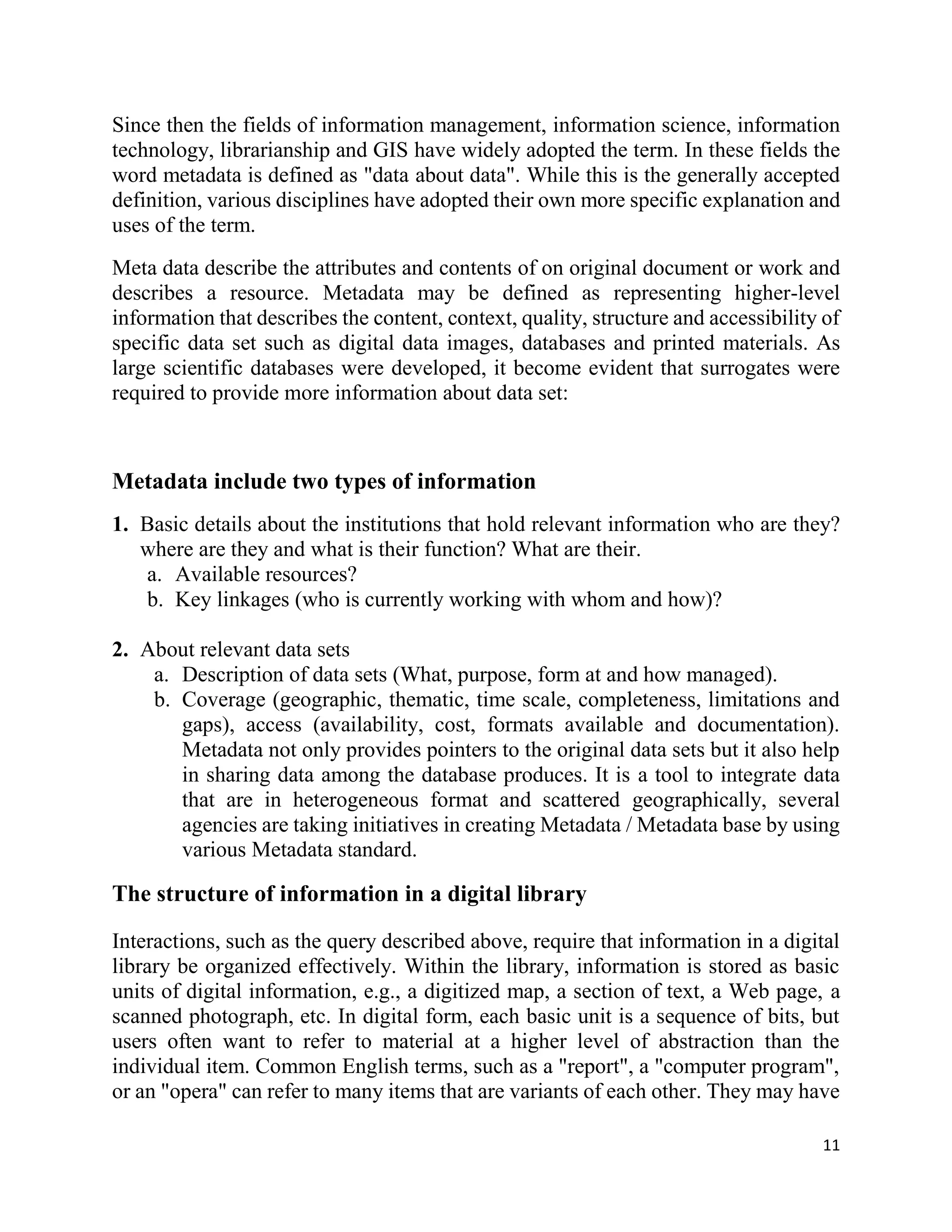 11
Since then the fields of information management, information science, information
technology, librarianship and GIS have widely adopted the term. In these fields the
word metadata is defined as "data about data". While this is the generally accepted
definition, various disciplines have adopted their own more specific explanation and
uses of the term.
Meta data describe the attributes and contents of on original document or work and
describes a resource. Metadata may be defined as representing higher-level
information that describes the content, context, quality, structure and accessibility of
specific data set such as digital data images, databases and printed materials. As
large scientific databases were developed, it become evident that surrogates were
required to provide more information about data set:
Metadata include two types of information
1. Basic details about the institutions that hold relevant information who are they?
where are they and what is their function? What are their.
a. Available resources?
b. Key linkages (who is currently working with whom and how)?
2. About relevant data sets
a. Description of data sets (What, purpose, form at and how managed).
b. Coverage (geographic, thematic, time scale, completeness, limitations and
gaps), access (availability, cost, formats available and documentation).
Metadata not only provides pointers to the original data sets but it also help
in sharing data among the database produces. It is a tool to integrate data
that are in heterogeneous format and scattered geographically, several
agencies are taking initiatives in creating Metadata / Metadata base by using
various Metadata standard.
The structure of information in a digital library
Interactions, such as the query described above, require that information in a digital
library be organized effectively. Within the library, information is stored as basic
units of digital information, e.g., a digitized map, a section of text, a Web page, a
scanned photograph, etc. In digital form, each basic unit is a sequence of bits, but
users often want to refer to material at a higher level of abstraction than the
individual item. Common English terms, such as a "report", a "computer program",
or an "opera" can refer to many items that are variants of each other. They may have
 
