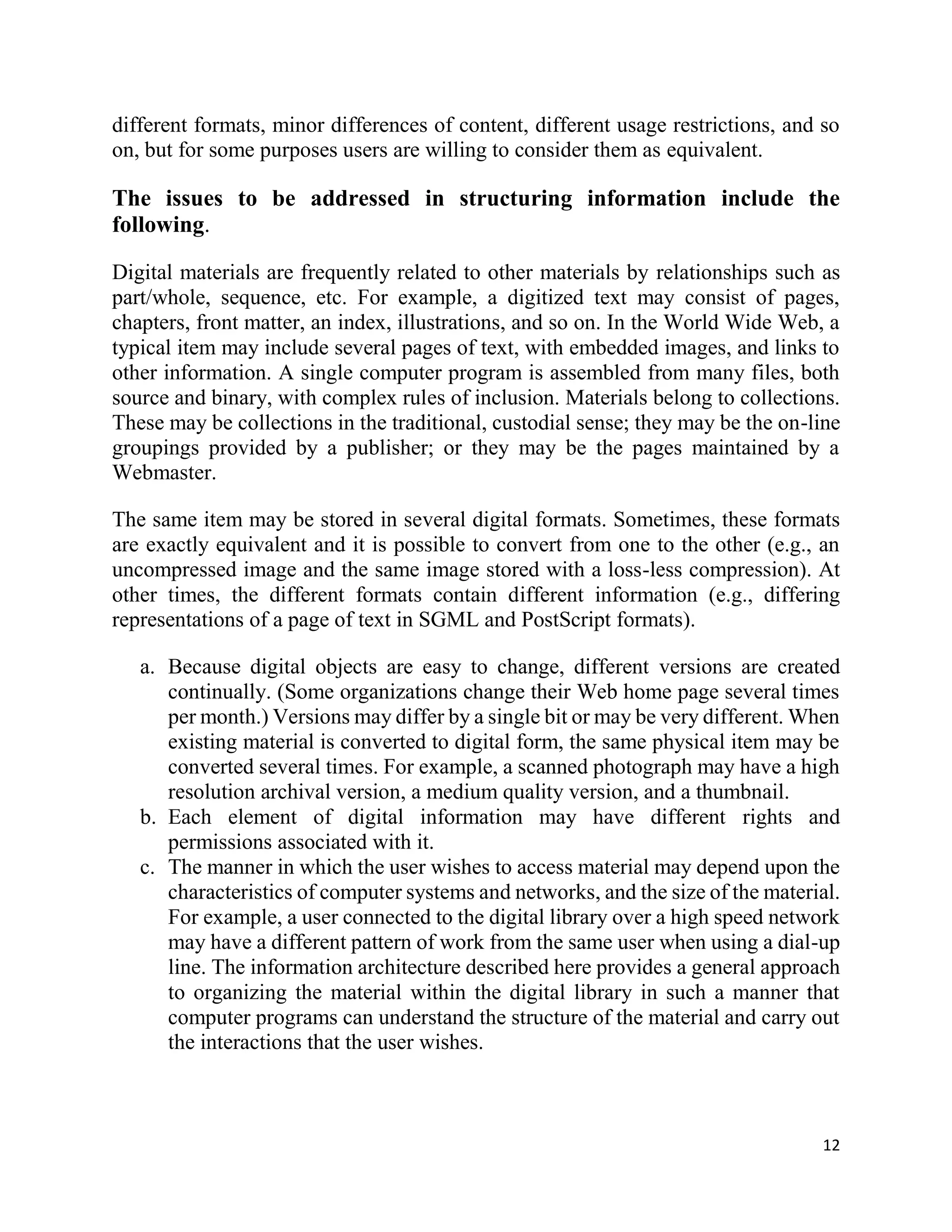 12
different formats, minor differences of content, different usage restrictions, and so
on, but for some purposes users are willing to consider them as equivalent.
The issues to be addressed in structuring information include the
following.
Digital materials are frequently related to other materials by relationships such as
part/whole, sequence, etc. For example, a digitized text may consist of pages,
chapters, front matter, an index, illustrations, and so on. In the World Wide Web, a
typical item may include several pages of text, with embedded images, and links to
other information. A single computer program is assembled from many files, both
source and binary, with complex rules of inclusion. Materials belong to collections.
These may be collections in the traditional, custodial sense; they may be the on-line
groupings provided by a publisher; or they may be the pages maintained by a
Webmaster.
The same item may be stored in several digital formats. Sometimes, these formats
are exactly equivalent and it is possible to convert from one to the other (e.g., an
uncompressed image and the same image stored with a loss-less compression). At
other times, the different formats contain different information (e.g., differing
representations of a page of text in SGML and PostScript formats).
a. Because digital objects are easy to change, different versions are created
continually. (Some organizations change their Web home page several times
per month.) Versions may differ by a single bit or may be very different. When
existing material is converted to digital form, the same physical item may be
converted several times. For example, a scanned photograph may have a high
resolution archival version, a medium quality version, and a thumbnail.
b. Each element of digital information may have different rights and
permissions associated with it.
c. The manner in which the user wishes to access material may depend upon the
characteristics of computer systems and networks, and the size of the material.
For example, a user connected to the digital library over a high speed network
may have a different pattern of work from the same user when using a dial-up
line. The information architecture described here provides a general approach
to organizing the material within the digital library in such a manner that
computer programs can understand the structure of the material and carry out
the interactions that the user wishes.
 