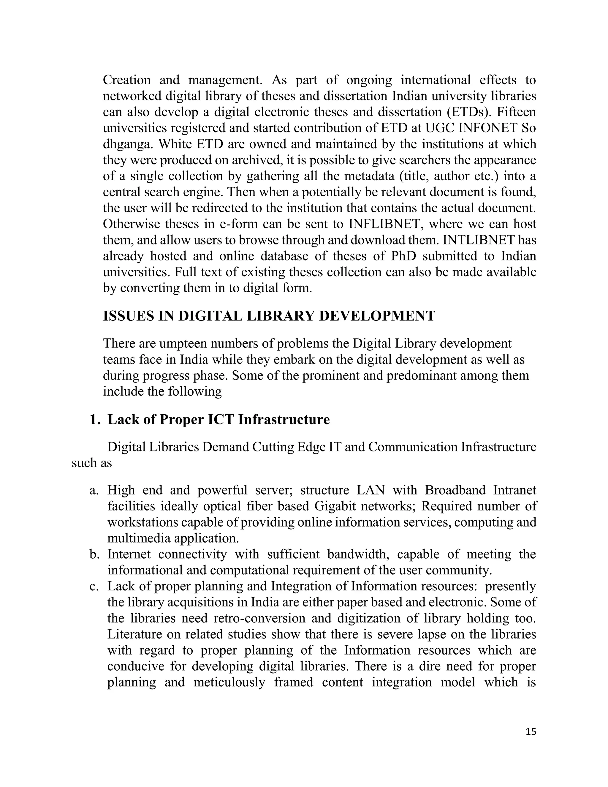 15
Creation and management. As part of ongoing international effects to
networked digital library of theses and dissertation Indian university libraries
can also develop a digital electronic theses and dissertation (ETDs). Fifteen
universities registered and started contribution of ETD at UGC INFONET So
dhganga. White ETD are owned and maintained by the institutions at which
they were produced on archived, it is possible to give searchers the appearance
of a single collection by gathering all the metadata (title, author etc.) into a
central search engine. Then when a potentially be relevant document is found,
the user will be redirected to the institution that contains the actual document.
Otherwise theses in e-form can be sent to INFLIBNET, where we can host
them, and allow users to browse through and download them. INTLIBNET has
already hosted and online database of theses of PhD submitted to Indian
universities. Full text of existing theses collection can also be made available
by converting them in to digital form.
ISSUES IN DIGITAL LIBRARY DEVELOPMENT
There are umpteen numbers of problems the Digital Library development
teams face in India while they embark on the digital development as well as
during progress phase. Some of the prominent and predominant among them
include the following
1. Lack of Proper ICT Infrastructure
Digital Libraries Demand Cutting Edge IT and Communication Infrastructure
such as
a. High end and powerful server; structure LAN with Broadband Intranet
facilities ideally optical fiber based Gigabit networks; Required number of
workstations capable of providing online information services, computing and
multimedia application.
b. Internet connectivity with sufficient bandwidth, capable of meeting the
informational and computational requirement of the user community.
c. Lack of proper planning and Integration of Information resources: presently
the library acquisitions in India are either paper based and electronic. Some of
the libraries need retro-conversion and digitization of library holding too.
Literature on related studies show that there is severe lapse on the libraries
with regard to proper planning of the Information resources which are
conducive for developing digital libraries. There is a dire need for proper
planning and meticulously framed content integration model which is
 