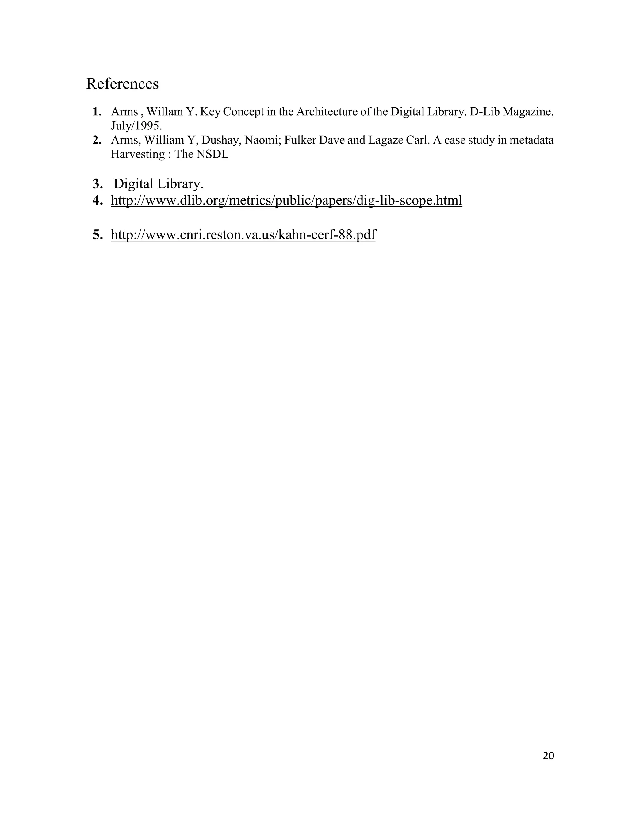 20
References
1. Arms , Willam Y. Key Concept in the Architecture of the Digital Library. D-Lib Magazine,
July/1995.
2. Arms, William Y, Dushay, Naomi; Fulker Dave and Lagaze Carl. A case study in metadata
Harvesting : The NSDL
3. Digital Library.
4. http://www.dlib.org/metrics/public/papers/dig-lib-scope.html
5. http://www.cnri.reston.va.us/kahn-cerf-88.pdf
 