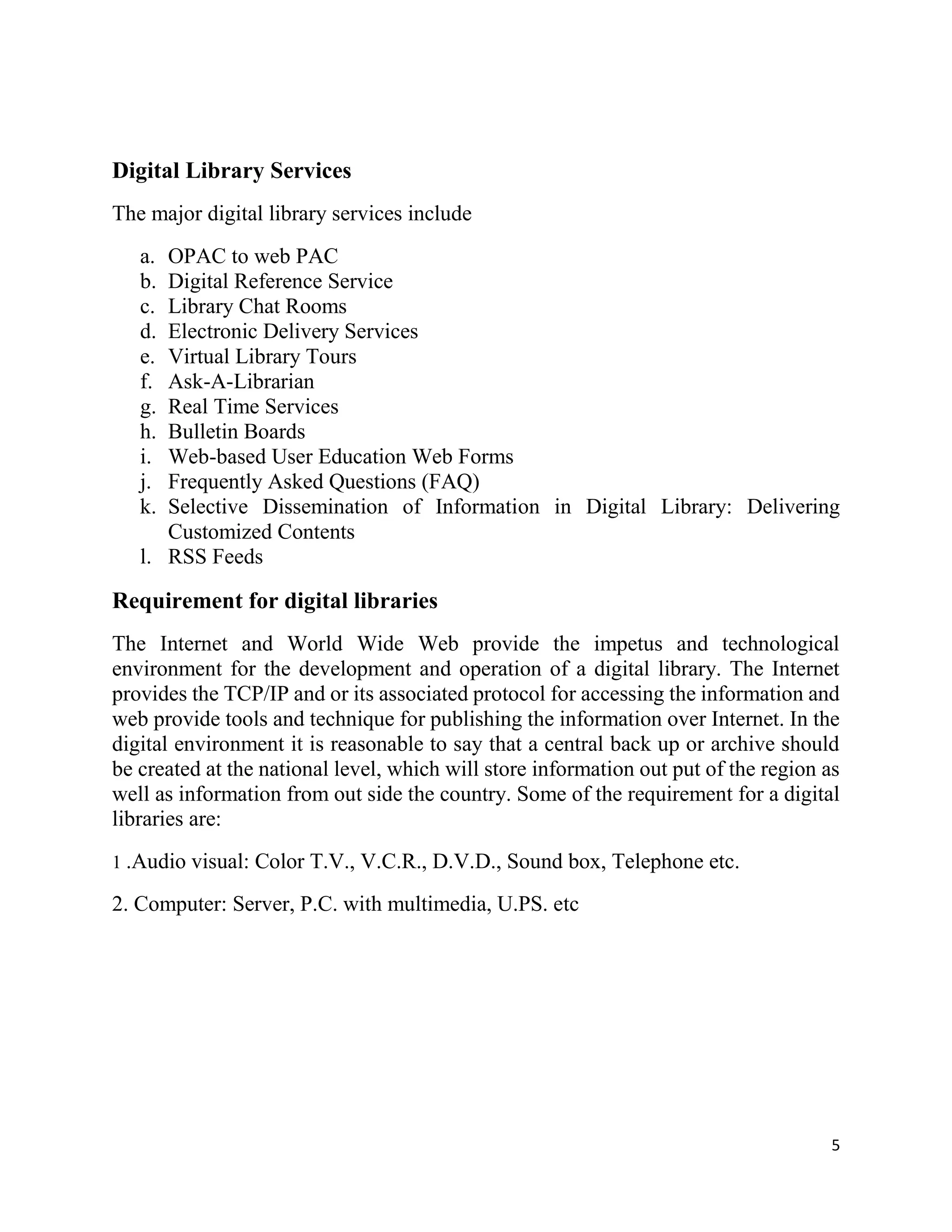 5
Digital Library Services
The major digital library services include
a. OPAC to web PAC
b. Digital Reference Service
c. Library Chat Rooms
d. Electronic Delivery Services
e. Virtual Library Tours
f. Ask-A-Librarian
g. Real Time Services
h. Bulletin Boards
i. Web-based User Education Web Forms
j. Frequently Asked Questions (FAQ)
k. Selective Dissemination of Information in Digital Library: Delivering
Customized Contents
l. RSS Feeds
Requirement for digital libraries
The Internet and World Wide Web provide the impetus and technological
environment for the development and operation of a digital library. The Internet
provides the TCP/IP and or its associated protocol for accessing the information and
web provide tools and technique for publishing the information over Internet. In the
digital environment it is reasonable to say that a central back up or archive should
be created at the national level, which will store information out put of the region as
well as information from out side the country. Some of the requirement for a digital
libraries are:
1 .Audio visual: Color T.V., V.C.R., D.V.D., Sound box, Telephone etc.
2. Computer: Server, P.C. with multimedia, U.PS. etc
 