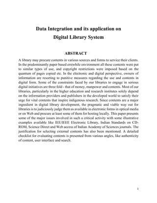 1
Data Integration and its application on
Digital Library System
ABSTRACT
A library may procure contents in various sources and forms to service their clients.
In the predominantly paper based erstwhile environment all these contents were put
to similar types of use, and copyright restrictions were imposed based on the
quantum of pages copied etc. In the electronic and digital perspective, owners of
information are resorting to punitive measures regarding the use and contents in
digital form. Some of the constraints faced by our libraries to engage in serious
digital initiatives are three fold - that of money, manpower and contents. Most of our
libraries, particularly in the higher education and research institutes solely depend
on the information providers and publishers in the developed world to satisfy their
urge for vital contents that inspire indigenous research. Since contents are a major
ingredient in digital library development, the pragmatic and viable way out for
libraries is to judiciously judge them as available in electronic forms in optical media
or on Web and procure at least some of them for hosting locally. This paper presents
some of the major issues involved in such a critical activity with some illustrative
examples available like IEE/IEEE Electronic Library, Indian Standards on CD-
ROM, Science Direct and Web access of Indian Academy of Sciences journals. The
justification for selecting external contents has also been mentioned. A detailed
checklist for evaluating contents is presented from various angles, like authenticity
of content, user interface and search.
 