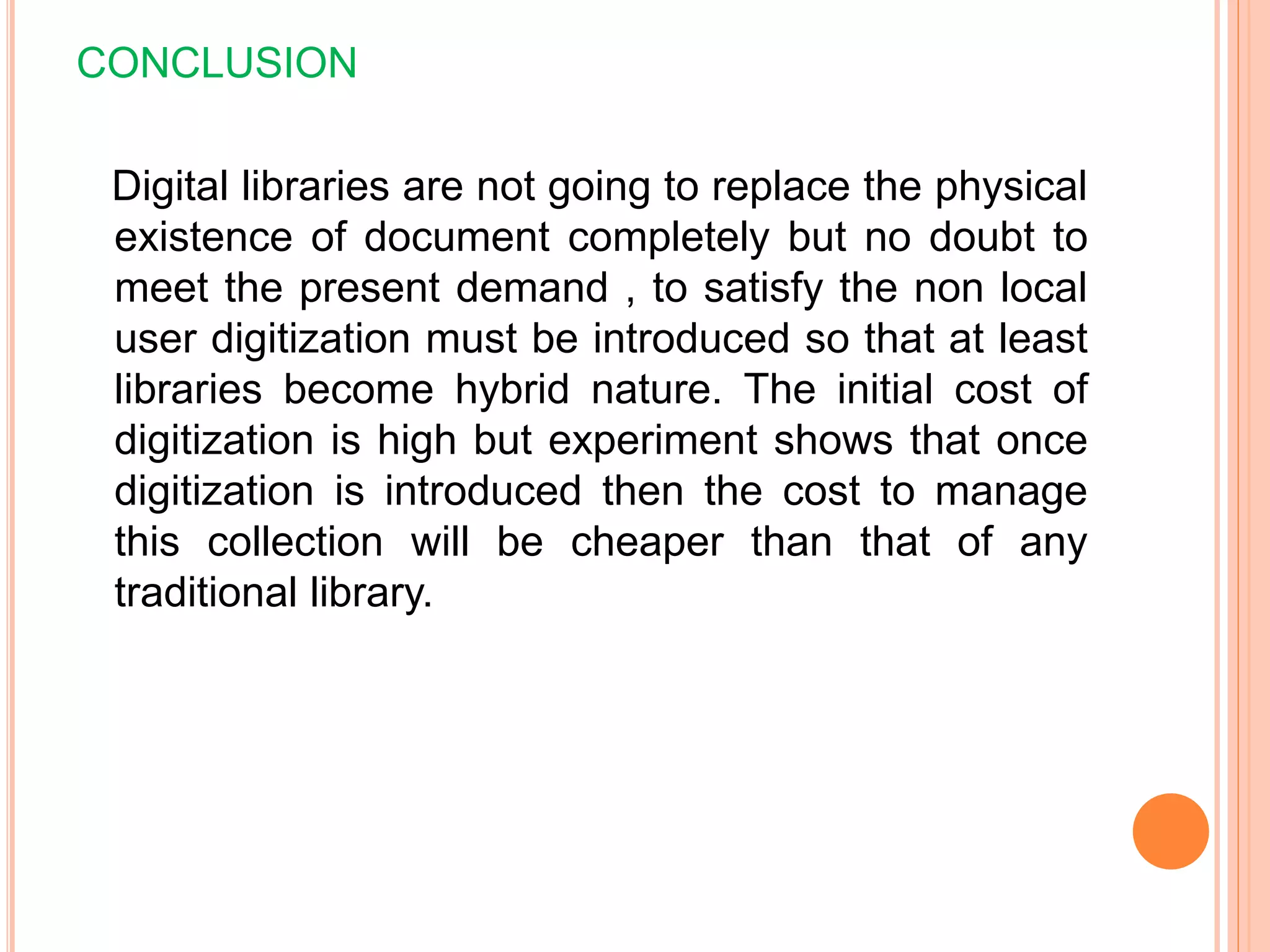 CONCLUSION
Digital libraries are not going to replace the physical
existence of document completely but no doubt to
meet the present demand , to satisfy the non local
user digitization must be introduced so that at least
libraries become hybrid nature. The initial cost of
digitization is high but experiment shows that once
digitization is introduced then the cost to manage
this collection will be cheaper than that of any
traditional library.
 