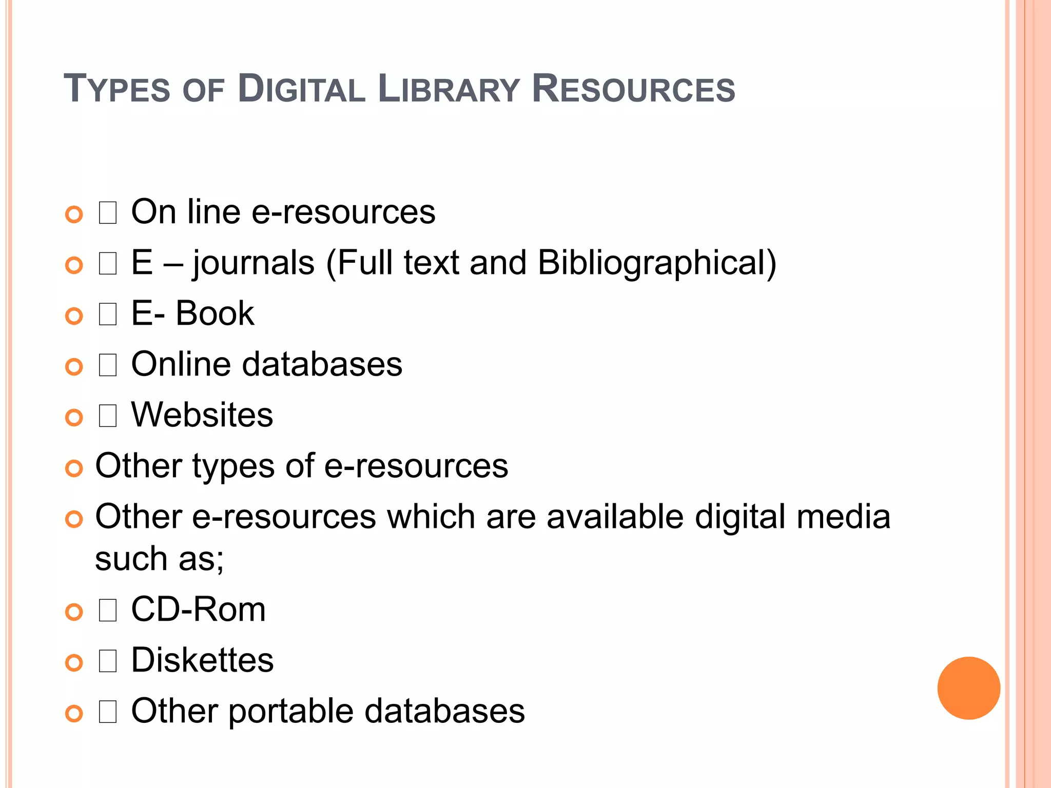 TYPES OF DIGITAL LIBRARY RESOURCES
 On line e-resources
 E – journals (Full text and Bibliographical)
 E- Book
 Online databases
 Websites
 Other types of e-resources
 Other e-resources which are available digital media
such as;
 CD-Rom
 Diskettes
 Other portable databases
 