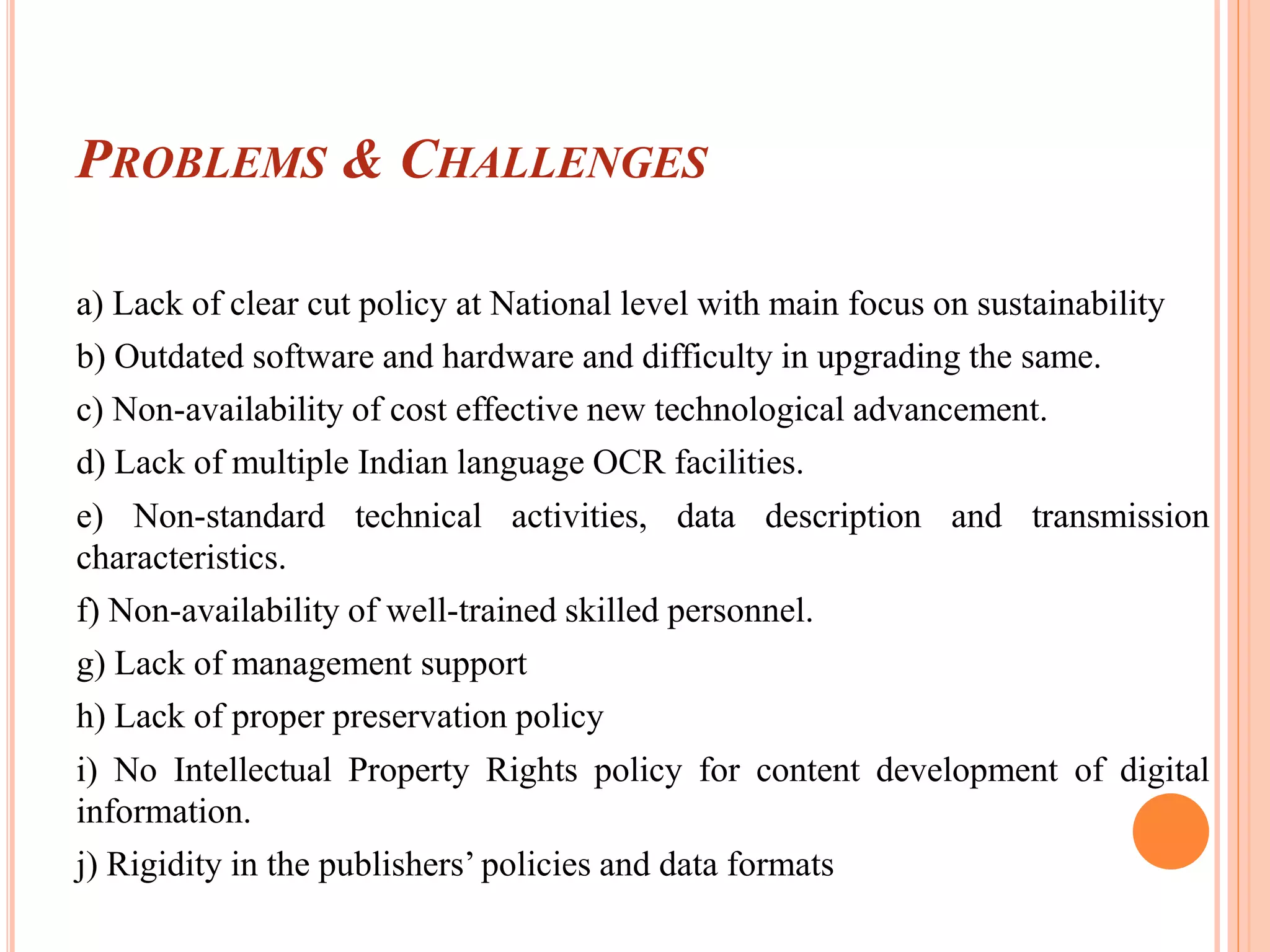 PROBLEMS & CHALLENGES
a) Lack of clear cut policy at National level with main focus on sustainability
b) Outdated software and hardware and difficulty in upgrading the same.
c) Non-availability of cost effective new technological advancement.
d) Lack of multiple Indian language OCR facilities.
e) Non-standard technical activities, data description and transmission
characteristics.
f) Non-availability of well-trained skilled personnel.
g) Lack of management support
h) Lack of proper preservation policy
i) No Intellectual Property Rights policy for content development of digital
information.
j) Rigidity in the publishers’ policies and data formats
 