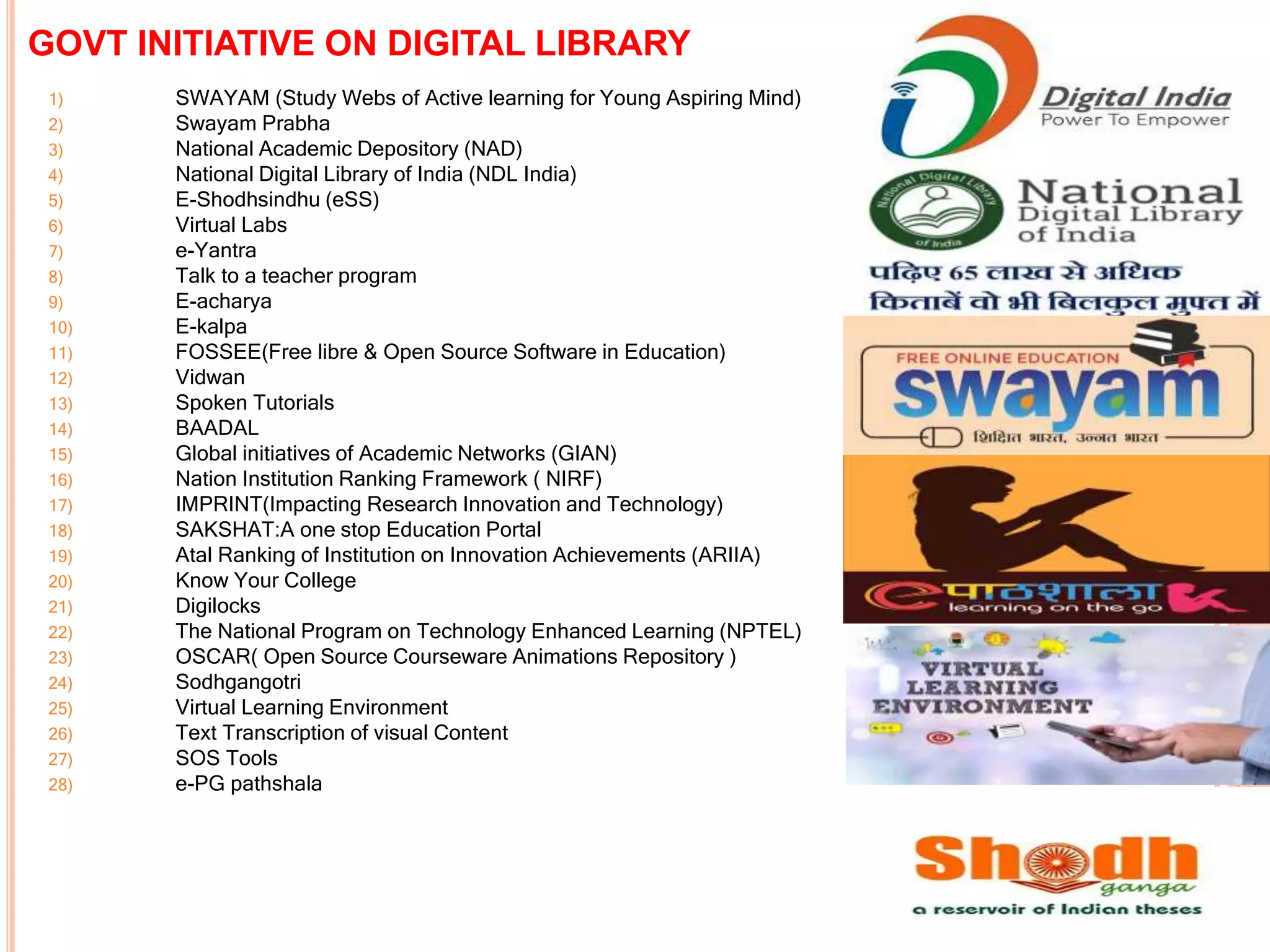 GOVT INITIATIVE ON DIGITAL LIBRARY
1) SWAYAM (Study Webs of Active learning for Young Aspiring Mind)
2) Swayam Prabha
3) National Academic Depository (NAD)
4) National Digital Library of India (NDL India)
5) E-Shodhsindhu (eSS)
6) Virtual Labs
7) e-Yantra
8) Talk to a teacher program
9) E-acharya
10) E-kalpa
11) FOSSEE(Free libre & Open Source Software in Education)
12) Vidwan
13) Spoken Tutorials
14) BAADAL
15) Global initiatives of Academic Networks (GIAN)
16) Nation Institution Ranking Framework ( NIRF)
17) IMPRINT(Impacting Research Innovation and Technology)
18) SAKSHAT:A one stop Education Portal
19) Atal Ranking of Institution on Innovation Achievements (ARIIA)
20) Know Your College
21) Digilocks
22) The National Program on Technology Enhanced Learning (NPTEL)
23) OSCAR( Open Source Courseware Animations Repository )
24) Sodhgangotri
25) Virtual Learning Environment
26) Text Transcription of visual Content
27) SOS Tools
28) e-PG pathshala
 