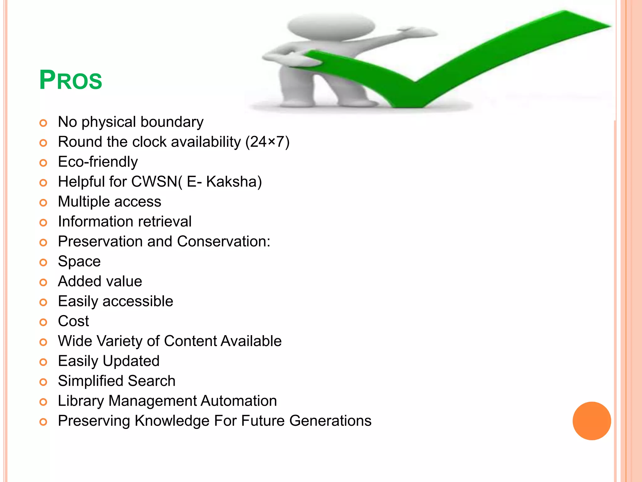 PROS
 No physical boundary
 Round the clock availability (24×7)
 Eco-friendly
 Helpful for CWSN( E- Kaksha)
 Multiple access
 Information retrieval
 Preservation and Conservation:
 Space
 Added value
 Easily accessible
 Cost
 Wide Variety of Content Available
 Easily Updated
 Simplified Search
 Library Management Automation
 Preserving Knowledge For Future Generations
 