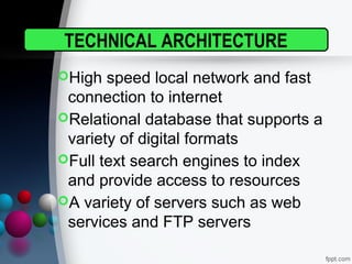 TECHNICAL ARCHITECTURE
High speed local network and fast
connection to internet
Relational database that supports a
variety of digital formats
Full text search engines to index
and provide access to resources
A variety of servers such as web
services and FTP servers
 