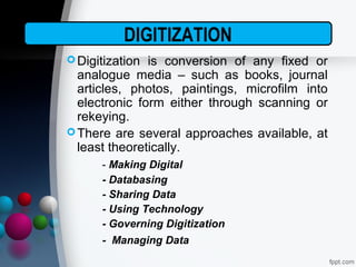 Digitization is conversion of any fixed or
analogue media – such as books, journal
articles, photos, paintings, microfilm into
electronic form either through scanning or
rekeying.
There are several approaches available, at
least theoretically.
- Making Digital
- Databasing
- Sharing Data
- Using Technology
- Governing Digitization
- Managing Data
DIGITIZATION
 