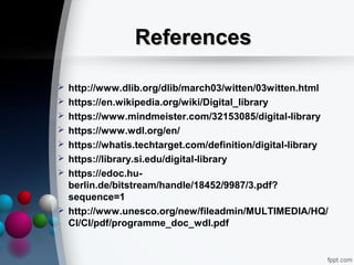ReferencesReferences
 http://www.dlib.org/dlib/march03/witten/03witten.html
 https://en.wikipedia.org/wiki/Digital_library
 https://www.mindmeister.com/32153085/digital-library
 https://www.wdl.org/en/
 https://whatis.techtarget.com/definition/digital-library
 https://library.si.edu/digital-library
 https://edoc.hu-
berlin.de/bitstream/handle/18452/9987/3.pdf?
sequence=1
 http://www.unesco.org/new/fileadmin/MULTIMEDIA/HQ/
CI/CI/pdf/programme_doc_wdl.pdf
 