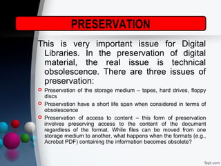 PRESERVATION
This is very important issue for Digital
Libraries. In the preservation of digital
material, the real issue is technical
obsolescence. There are three issues of
preservation:
 Preservation of the storage medium – tapes, hard drives, floppy
discs
 Preservation have a short life span when considered in terms of
obsolescence
 Preservation of access to content – this form of preservation
involves preserving access to the content of the document
regardless of the format. While files can be moved from one
storage medium to another, what happens when the formats (e.g.,
Acrobat PDF) containing the information becomes obsolete?
 