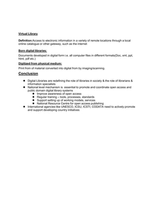 Virtual Library
Definition:Access to electronic information in a variety of remote locations through a local
online catalogue or other gateway, such as the internet
Born digital libraries:
Documents developed in digital form i.e. all computer files in different formats(Doc, xml, ppt,
html, pdf etc.)
Digitized from physical medium:
Print from of material converted into digital from by imaging/scanning.

Conclusion
 Digital Libraries are redefining the role of libraries in society & the role of librarians &
information specialists
 National level mechanism is essential to promote and coordinate open access and
public domain digital library systems
 Improve awareness of open access
 Regular training – tools, processes, standards
 Support setting up of working models, services
 National Resource Centre for open access publishing
 International agencies like UNESCO, ICSU, ICSTI, CODATA need to actively promote
and support developing country initiatives

 