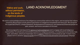 LAND ACKNOWLEDGMENT
Welive and work,
without permission,
on the lands of
indigenous peoples.
We wish to acknowledge and honor the Indigenous communities native to this region, and recognize that Indiana
University Bloomington is built without permission on Indigenous homelands and resources. We recognize
the myaamiaki (Miami), Lënape (Delaware), Bodwéwadmik (Potawatomi), and saawanwa (Shawnee) people as
past, present, and future caretakers of this land.
We encourage all to look beyond the gesture of acknowledgment and to engage with local Indigenous
communities. For all who are committed to justice for Indigenous peoples, it is important to not merely read,
learn, and reflect, which are meaningful, but to support Indigenous communities as well. To learn more,
please visit IU Libraries’ resource guide and IU’s First Nations Educational & Cultural Center webpage.
 