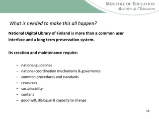 What is needed to make this all happen? National Digital Library of Finland is more than a common user interface and a long term preservation system.  Its creation and maintenance require: national guidelines national coordination mechanisms & governance common procedures and standards resources sustainability content good will, dialogue & capacity to change 