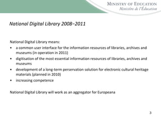 National Digital Library 2008−2011 National Digital Library means: a common user interface for the information resources of libraries, archives and museums (in operation in 2011) digitisation of the most essential information resources of libraries, archives and museums  development of a long-term perservation solution for electronic cultural heritage materials (planned in 2010) increasing competence National Digital Library will work as an aggregator for Europeana 
