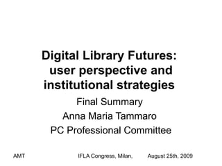 Digital Library Futures:
       user perspective and
      institutional strategies
            Final Summary
         Anna Maria Tammaro
       PC Professional Committee

AMT         IFLA Congress, Milan,   August 25th, 2009
 
