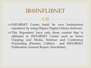 
 INFLIBNET Centre build Its own Institutional
repository by using DSpace Digital Library Software.
 This Repository have only those content that is
affiliated to INFLIBNET Centre such as News
Clipping and Media, Seminar and Conference
Proceeding (Planner, Caliber) and INFLIBNET
Publication (Annual Report, Newsletter)
IR@INFLIBNET
 