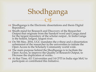 
 Shodhganga is the Electronic dissertations and thesis Digital
Repository.
 Shodh stand for Research and Discovery of the Researcher
Output that originate from the Sanskrit word and Ganga stand
for the largest repository of the scholar output , In India Ganga
is the holiest, longest, largest river.
 On 5th May, 2016, UGC mandates the e-these and e-dissertation
submission of the researcher in the universities to initiate the
Open Access to the Scholarly Community world wide.
 The main purpose behind the Shodhganga is to faciliate the
Open Access, to improve the Quality of Research Output, to
Decrease the duplication of works.
 At that Time, 411 Universities and 14 CFTI in India sign MoU to
participate or contributed this Initiative.
Shodhganga
 