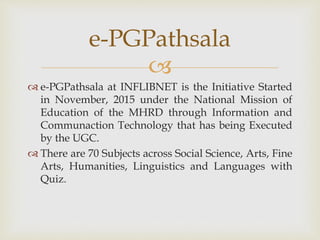 
 e-PGPathsala at INFLIBNET is the Initiative Started
in November, 2015 under the National Mission of
Education of the MHRD through Information and
Communaction Technology that has being Executed
by the UGC.
 There are 70 Subjects across Social Science, Arts, Fine
Arts, Humanities, Linguistics and Languages with
Quiz.
e-PGPathsala
 
