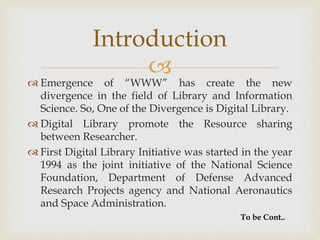 
 Emergence of “WWW” has create the new
divergence in the field of Library and Information
Science. So, One of the Divergence is Digital Library.
 Digital Library promote the Resource sharing
between Researcher.
 First Digital Library Initiative was started in the year
1994 as the joint initiative of the National Science
Foundation, Department of Defense Advanced
Research Projects agency and National Aeronautics
and Space Administration.
Introduction
To be Cont..
 