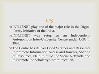 
 INFLIBNET play one of the major role in the Digital
library Initiative of the India.
 INFLIBNET was setup as an Independent,
Autonomous Inter-University Centre under UGC in
1996.
 The Centre has deliver Good Services and Resources
to promote Information Access and transfer, Sharing
of Resources, Help to build the Social Network, and
to Promote the Scholarly Communication.
 