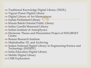 
 Traditional Knowledge Digital Library (TKDL)
 Vigyan Prasar Digital Library
 Digital Library of Art Masterpieces
 Indian Parliament Library
 Khuda Baksh Oriental Public Library
 Indira Gandhi Memorial Library
 Indian Institute of Astrophysics
 Electronic Theses and Dissertation Project of INFLIBNET
Centre
 Raman Research Institute
 Muktabodha: DL and Archiving
 Indian National Digital Library in Engineering Science and
Technology (INDEST)
 India Education Digital Library
 Mobile Digital Library
 CSIR Exploration
 