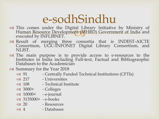
 This comes under the Digital Library Initiative by Ministry of
Human Resource Development (MHRD) Government of India and
executed by INFLIBNET.
 Result of merging three consortia that is INDEST-AICTE
Consortium, UGC-INFONET Digital Library Consortium, and
NLIST.
 The main purpose is to provide access to e-resources to the
Institutes in India including Full-text, Factual and Bibliograophic
Databases to the Academician
 Summary for the Year 2018
 91 - Centrally Funded Technical Institutions (CFTIs)
 217 - Universities
 108 - Technical Institute
 3000+ - Colleges
 10000+ - e-journal
 3135000+ - e-books
 20 - Resources
 4 - Databases
e-sodhSindhu
 