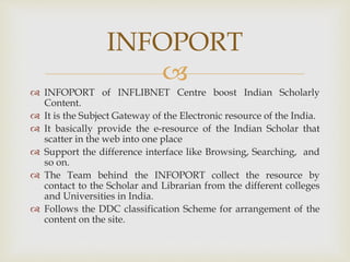 
 INFOPORT of INFLIBNET Centre boost Indian Scholarly
Content.
 It is the Subject Gateway of the Electronic resource of the India.
 It basically provide the e-resource of the Indian Scholar that
scatter in the web into one place
 Support the difference interface like Browsing, Searching, and
so on.
 The Team behind the INFOPORT collect the resource by
contact to the Scholar and Librarian from the different colleges
and Universities in India.
 Follows the DDC classification Scheme for arrangement of the
content on the site.
INFOPORT
 