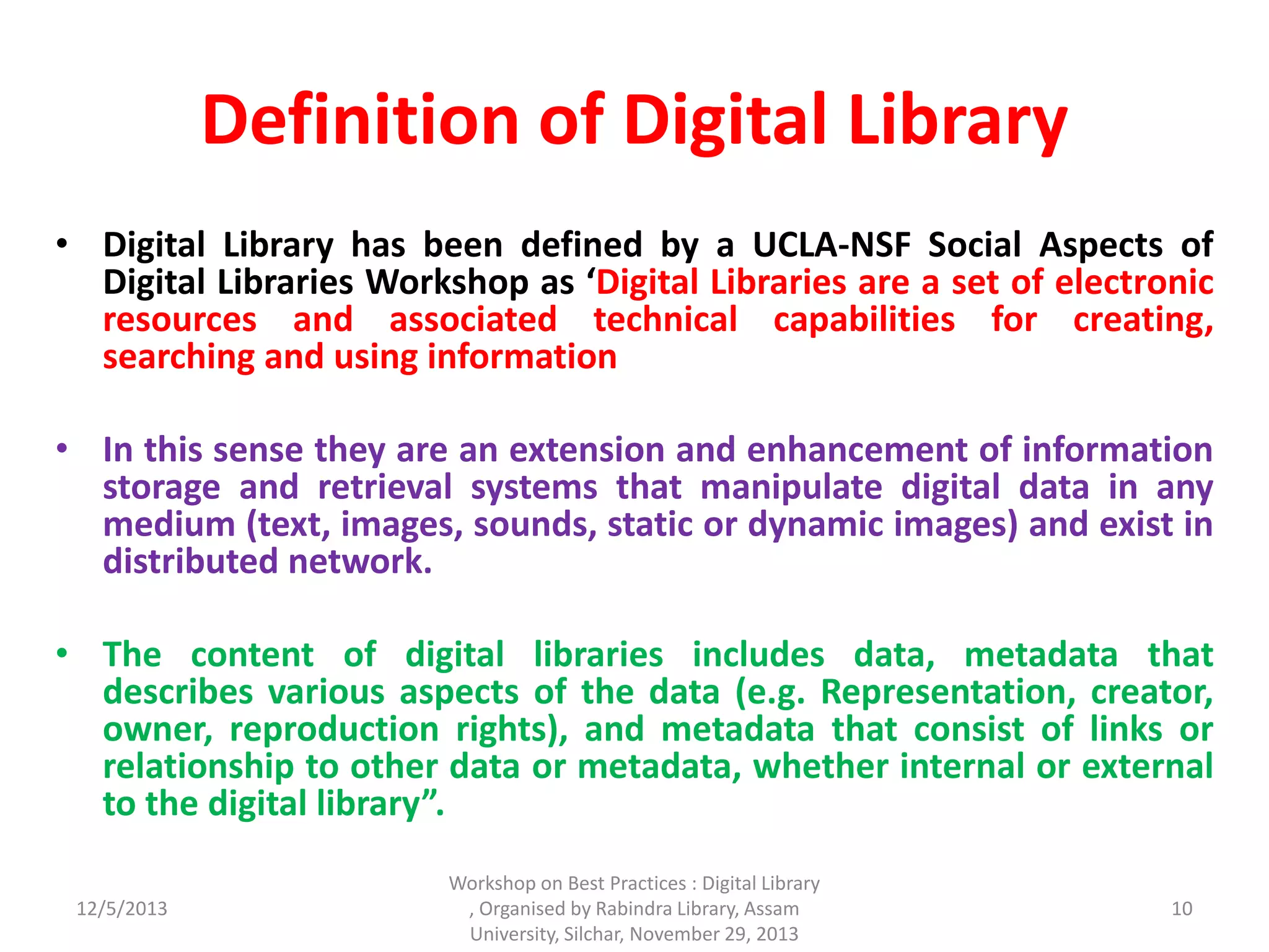 Definition of Digital Library
• Digital Library has been defined by a UCLA-NSF Social Aspects of
Digital Libraries Workshop as ‘Digital Libraries are a set of electronic
resources and associated technical capabilities for creating,
searching and using information
• In this sense they are an extension and enhancement of information
storage and retrieval systems that manipulate digital data in any
medium (text, images, sounds, static or dynamic images) and exist in
distributed network.
• The content of digital libraries includes data, metadata that
describes various aspects of the data (e.g. Representation, creator,
owner, reproduction rights), and metadata that consist of links or
relationship to other data or metadata, whether internal or external
to the digital library”.
12/5/2013
Workshop on Best Practices : Digital Library
, Organised by Rabindra Library, Assam
University, Silchar, November 29, 2013
10
 