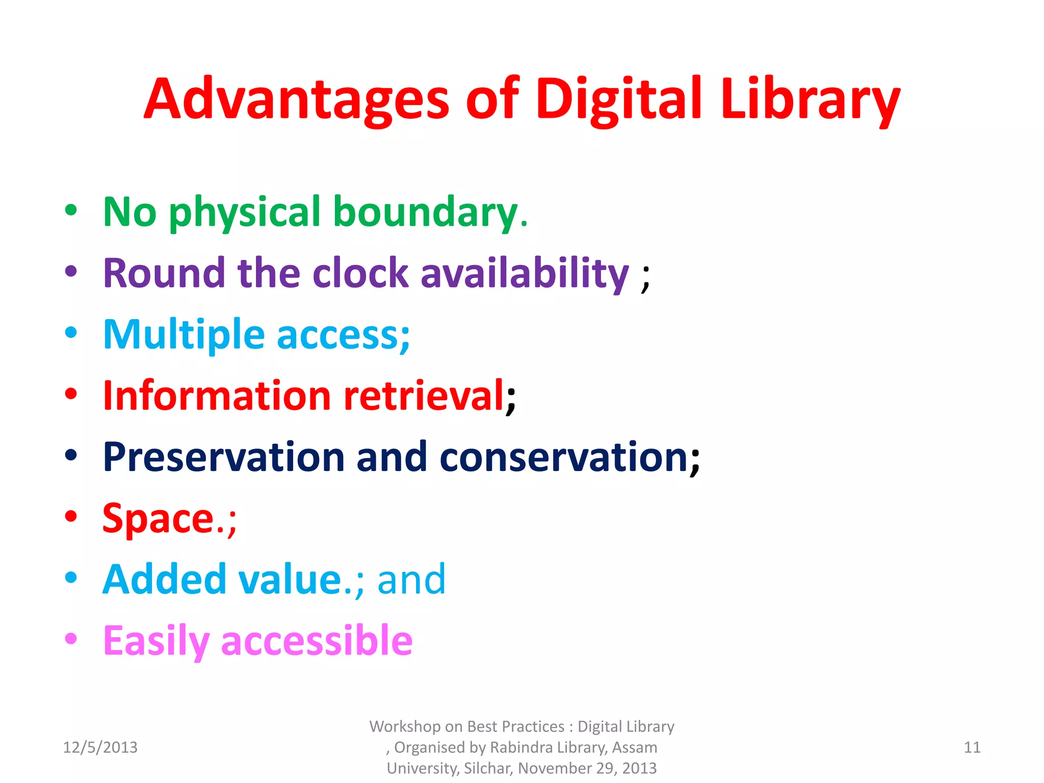 Advantages of Digital Library
• No physical boundary.
• Round the clock availability ;
• Multiple access;
• Information retrieval;
• Preservation and conservation;
• Space.;
• Added value.; and
• Easily accessible
12/5/2013 11
Workshop on Best Practices : Digital Library
, Organised by Rabindra Library, Assam
University, Silchar, November 29, 2013
 