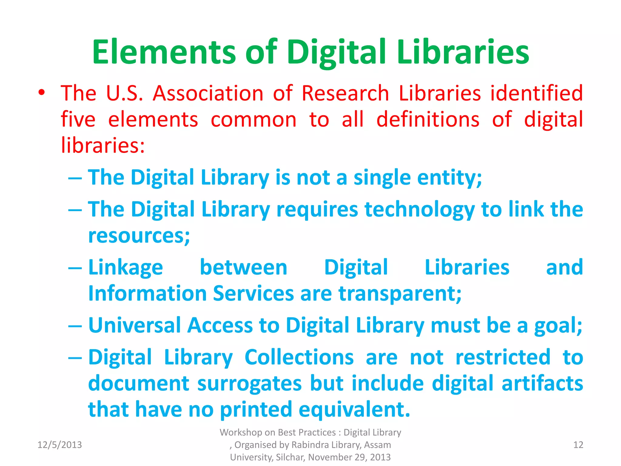 Elements of Digital Libraries
• The U.S. Association of Research Libraries identified
five elements common to all definitions of digital
libraries:
– The Digital Library is not a single entity;
– The Digital Library requires technology to link the
resources;
– Linkage between Digital Libraries and
Information Services are transparent;
– Universal Access to Digital Library must be a goal;
– Digital Library Collections are not restricted to
document surrogates but include digital artifacts
that have no printed equivalent.
12/5/2013
Workshop on Best Practices : Digital Library
, Organised by Rabindra Library, Assam
University, Silchar, November 29, 2013
12
 