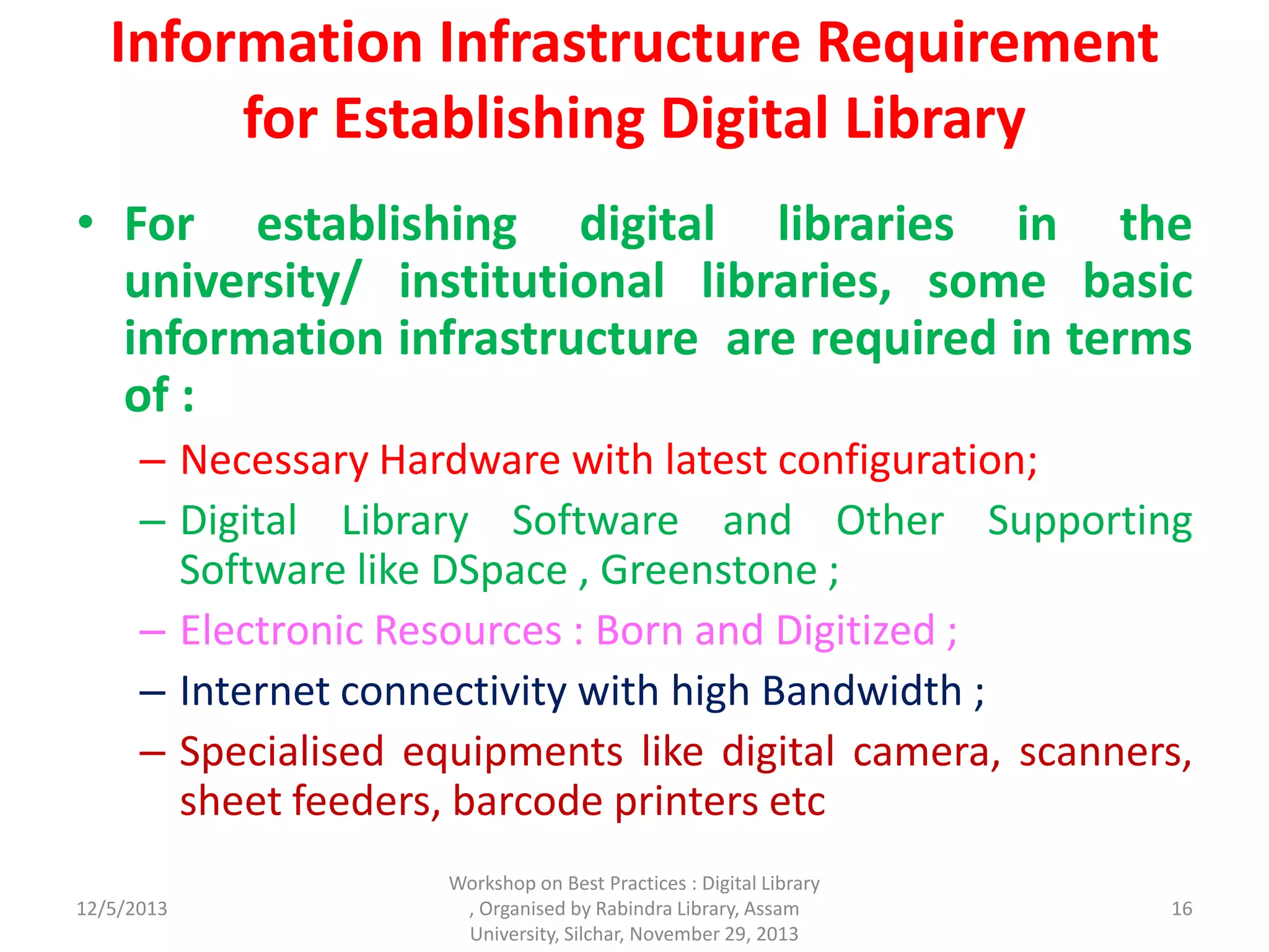 Information Infrastructure Requirement
for Establishing Digital Library
• For establishing digital libraries in the
university/ institutional libraries, some basic
information infrastructure are required in terms
of :
– Necessary Hardware with latest configuration;
– Digital Library Software and Other Supporting
Software like DSpace , Greenstone ;
– Electronic Resources : Born and Digitized ;
– Internet connectivity with high Bandwidth ;
– Specialised equipments like digital camera, scanners,
sheet feeders, barcode printers etc
12/5/2013
Workshop on Best Practices : Digital Library
, Organised by Rabindra Library, Assam
University, Silchar, November 29, 2013
16
 