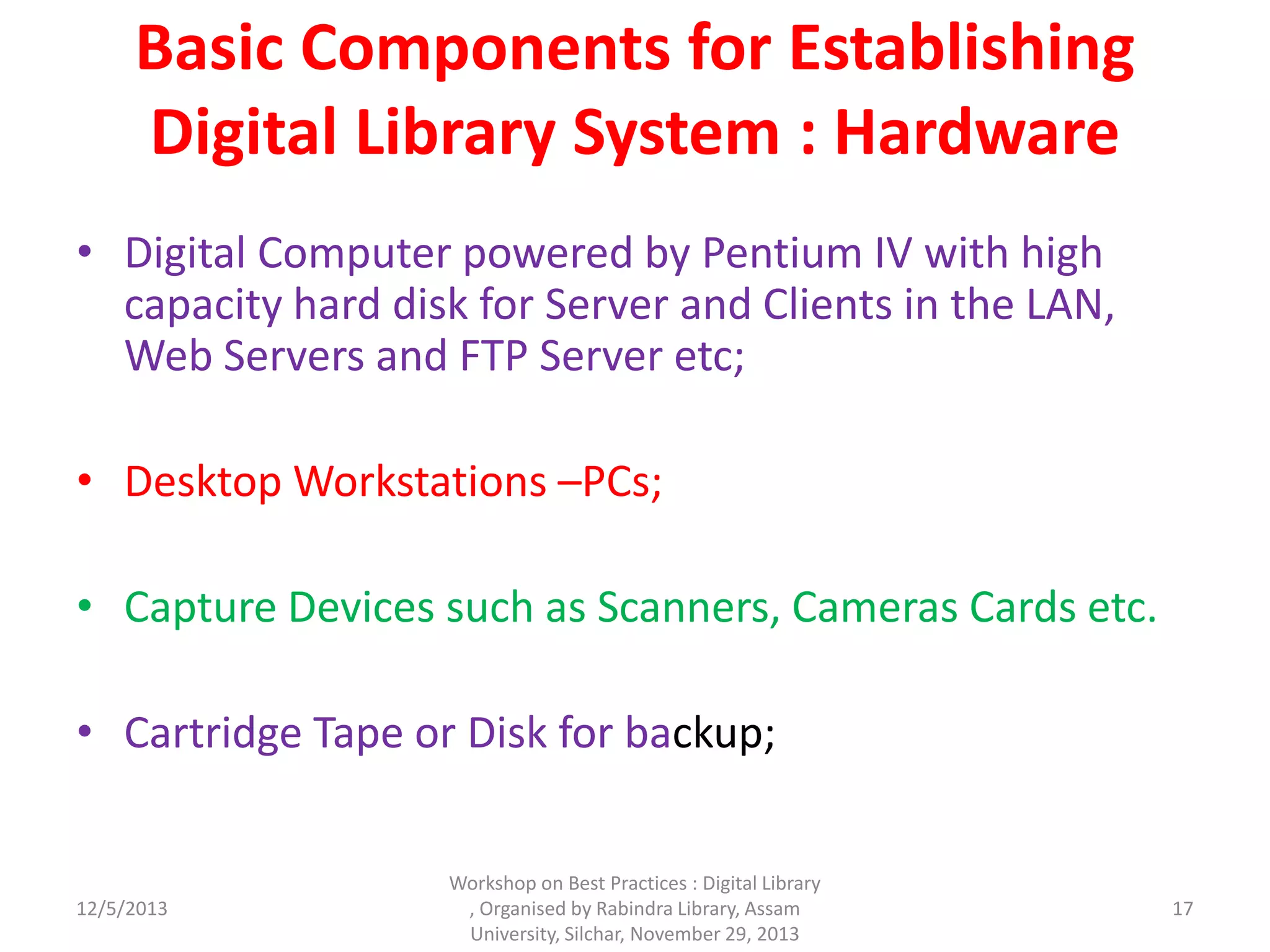 Basic Components for Establishing
Digital Library System : Hardware
• Digital Computer powered by Pentium IV with high
capacity hard disk for Server and Clients in the LAN,
Web Servers and FTP Server etc;
• Desktop Workstations –PCs;
• Capture Devices such as Scanners, Cameras Cards etc.
• Cartridge Tape or Disk for backup;
12/5/2013
Workshop on Best Practices : Digital Library
, Organised by Rabindra Library, Assam
University, Silchar, November 29, 2013
17
 